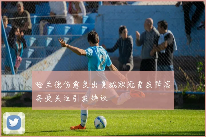 哈兰德伤愈复出曼城欧冠首发阵容备受关注引发热议